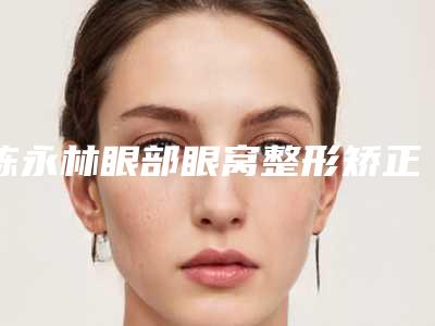陈永林眼部眼窝整形矫正手术有什么危险吗