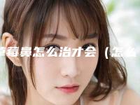 草莓鼻怎么治才会(怎么根治草莓鼻)