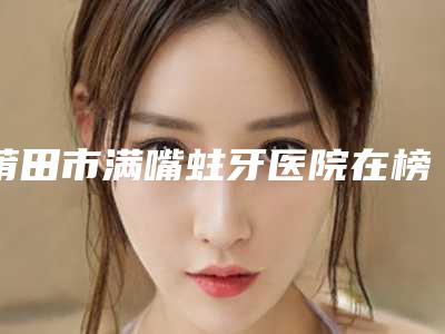 莆田市满嘴蛀牙医院在榜清单前十名公立私立精选(莆田市满嘴蛀牙口腔医院口碑大PK)