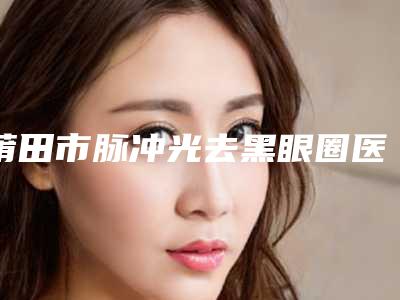 莆田市脉冲光去黑眼圈医院口碑排行已敲定(莆田市脉冲光去黑眼圈整形医院)