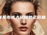 莱芜市成人牙用矫正价格表全新一览(成人牙用矫正均价为:21608元)