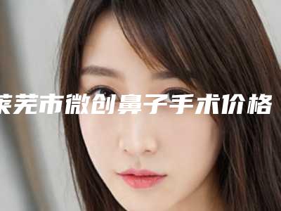 莱芜市微创鼻子手术价格表2025新版种草推荐(微创鼻子手术均价为:3963元)