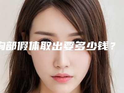 胸部假体取出要多少钱?专家医生+胸部假体取出医院推荐