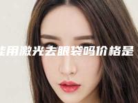 能用激光去眼袋吗价格是多少（能用激光去眼袋吗价格是多少钱）