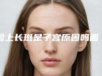 脸上长斑是子宫原因吗面部长斑的原因有哪些