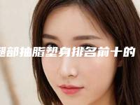 腿部抽脂塑身排名前十的医生大连市-大连市腿部抽脂塑身专家十强排行口碑评测