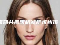 腹部共振吸脂减肥忻州市哪家医院好(忻州尊美医疗美容诊所上榜机构各个实力不俗)