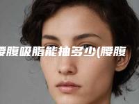 腰腹吸脂能抽多少(腰腹吸脂能抽多少脂肪)