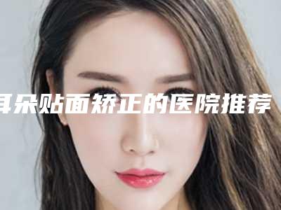 耳朵贴面矫正的医院推荐:耳朵贴面矫正医院top30强名单产生