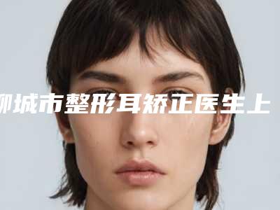 聊城市整形耳矫正医生上榜名单前十强介绍-聊城市整形耳矫正整形医生