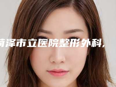 菏泽市立医院整形外科,菏泽单县中心医院美容整形科2025排名实力PK