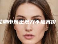 芜湖市矫正视力不提高价目表全新版全新上线(矫正视力不提高均价为:6528元)