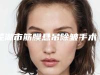芜湖市筋膜悬吊除皱手术医生排名榜前十强公立推荐-孙群医生口碑享不停