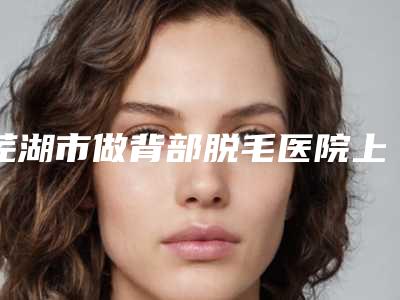 芜湖市做背部脱毛医院上榜清单公认实力佳（皖南医学院整形科诊所可深入了解）