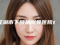 芜湖市下颌角削骨医院top10强排名榜名单年中巨献-芜湖市下颌角削骨整形医院