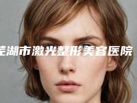 芜湖市激光整形美容医院在榜名单强榜前10名全新盘点-歌锐娜医疗美容门诊部私立医美价格更到位