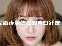 芜湖市静脉注射美白针医院上榜清单十强全新预评-芜湖市静脉注射美白针整形医院