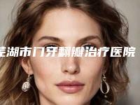 芜湖市门牙翻瓣治疗医院上榜名单前十名细数(芜湖市嘉邦口腔门诊部有名收费价格不贵)