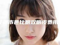 芜湖市芭比眼双眼皮费用表明细2025新版种草推荐-芜湖市芭比眼双眼皮费用表