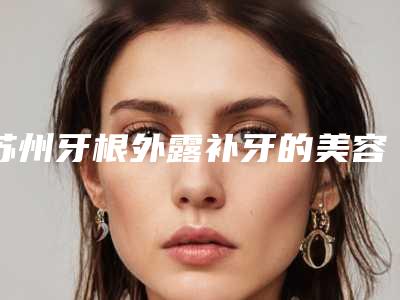 苏州牙根外露补牙的美容功效「苏州牙根外露补牙几天才有效果」