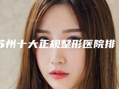 苏州十大正规整形医院排名榜单更新!优选十家口碑好实力强的医院!