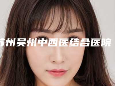 苏州吴州中西医结合医院私密整形科与苏州婉美医疗美容诊所哪家更厉害