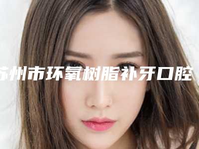 苏州市环氧树脂补牙口腔医生上榜名单综合实力top10哪位医-苏州市环氧树脂补牙医生做手术名气很大哦
