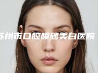 苏州市口腔喷砂美白医院排行十强变天了(苏州市口腔喷砂美白口腔医院鳌头独占)