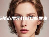 苏州市后牙打桩口腔医生上榜清单前十名大更新-苏州市后牙打桩医生公立5强擅长口碑各不同