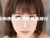 苏州市后槽牙根暴露排行榜top10强专业推荐-苏州市后槽牙根暴露口腔医生