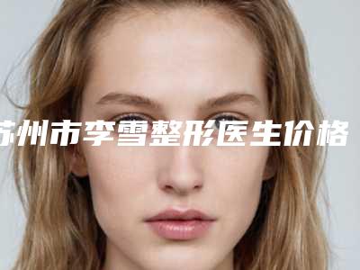 苏州市李雪整形医生价格收费表2025表一览