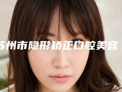 苏州市隐形矫正口腔美容价格表公布-苏州市隐形矫正价格