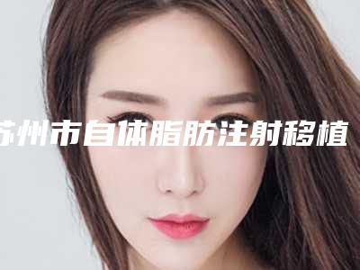 苏州市自体脂肪注射移植术价格费用详情2025版(近6个月均价为：58850元)