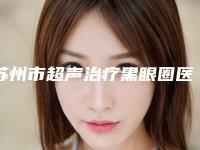苏州市超声治疗黑眼圈医生综合实力top10强口碑排行汇集盘点-苏州市超声治疗黑眼圈整形医生