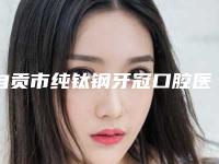 自贡市纯钛钢牙冠口腔医生上榜清单前10名最新安利-自贡市纯钛钢牙冠医生实力不容小觑