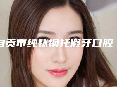 自贡市纯钛钢托假牙口腔医生排行榜前十位都是好口碑医-自贡市纯钛钢托假牙医生价格收费同步