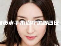 自贡市手术治疗黑眼圈医院排名榜实力测评（自贡市手术治疗黑眼圈整形医院）