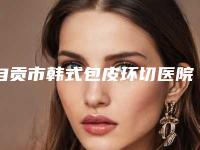 自贡市韩式包皮环切医院在榜名单前十位名单刷新了-自贡尚美医疗美容整形门诊部等口碑实力-价格表