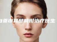 自贡市耳部畸形治疗医生上榜名单前十位哪些做的好-自贡市耳部畸形治疗医生