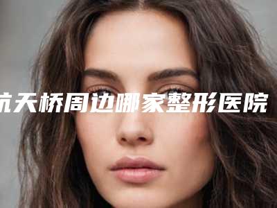 航天桥周边哪家整形医院口碑最佳(航天桥整形医院)