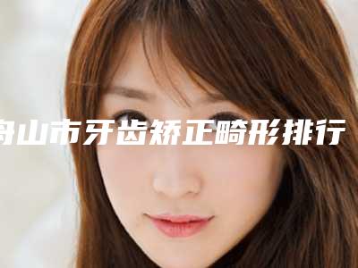 舟山市牙齿矫正畸形排行榜前十位精选榜单-舟山市牙齿矫正畸形口腔医生