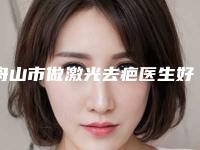 舟山市做激光去疤医生好的哪位-王舟盛整形医生口碑_实力出圈