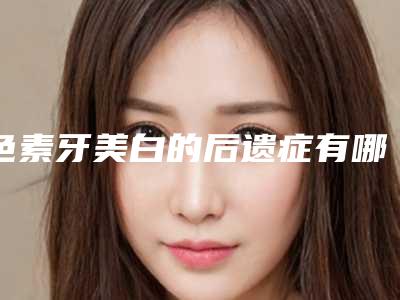 色素牙美白的后遗症有哪些「色素牙美白手术可能会出现这些后遗症」