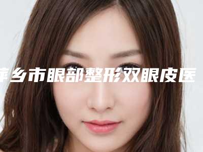 萍乡市眼部整形双眼皮医院排行榜正规靠谱名单公开(萍乡市眼部整形双眼皮整形医院)