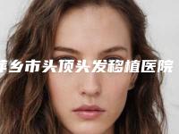 萍乡市头顶头发移植医院排名榜top10强谁好(萍乡市头顶头发移植整形医院)