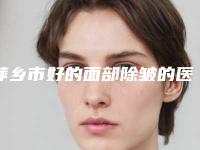 萍乡市好的面部除皱的医院(萍乡星悦医美上榜你看好谁)