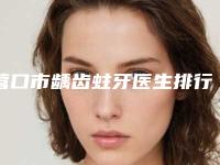营口市龋齿蛀牙医生排行榜十强良心名单来啦-营口市龋齿蛀牙口腔医生