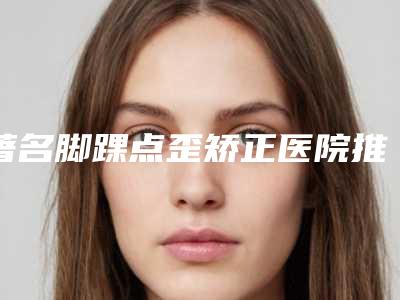著名脚踝点歪矫正医院推荐:脚踝点歪矫正医院前30强名气传播