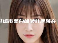 蚌埠市美白除皱针医院在榜清单前10是可靠的(蚌埠市美白除皱针整形医院)