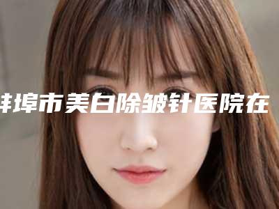 蚌埠市美白除皱针医院在榜清单前10是可靠的（蚌埠市美白除皱针整形医院）